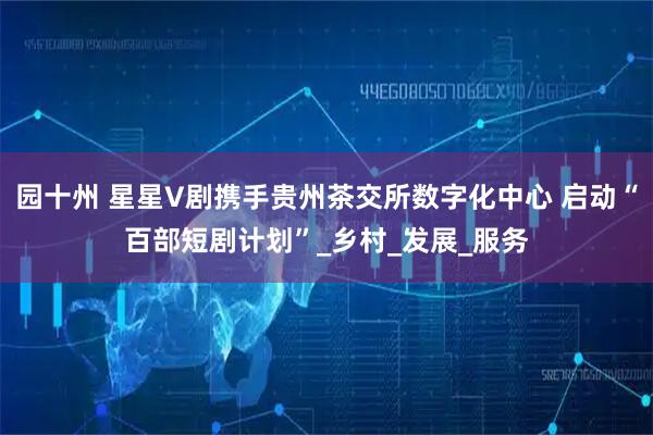 园十州 星星V剧携手贵州茶交所数字化中心 启动“百部短剧计划”_乡村_发展_服务
