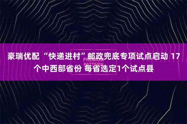 豪瑞优配 “快递进村”邮政兜底专项试点启动 17个中西部省份 每省选定1个试点县