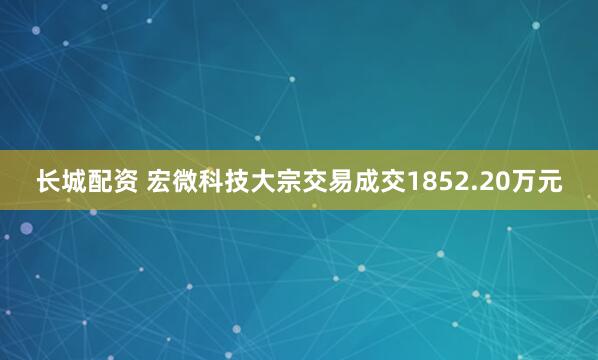 长城配资 宏微科技大宗交易成交1852.20万元