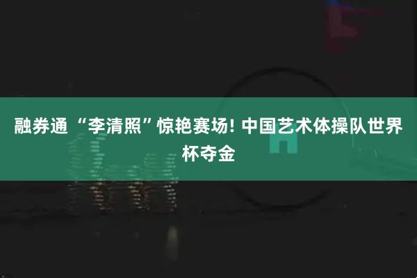 融券通 “李清照”惊艳赛场! 中国艺术体操队世界杯夺金