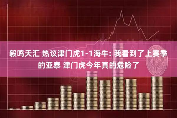 毅鸣天汇 热议津门虎1-1海牛: 我看到了上赛季的亚泰 津门虎今年真的危险了