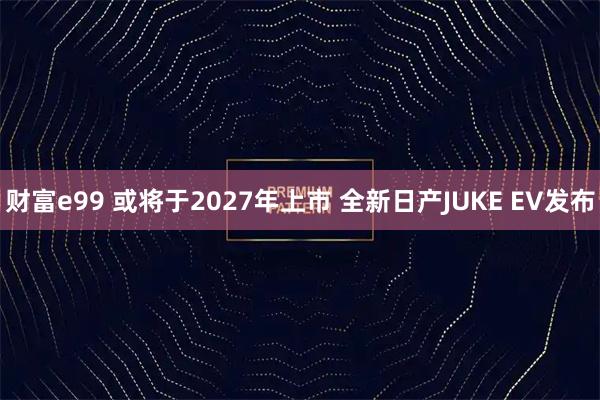 财富e99 或将于2027年上市 全新日产JUKE EV发布