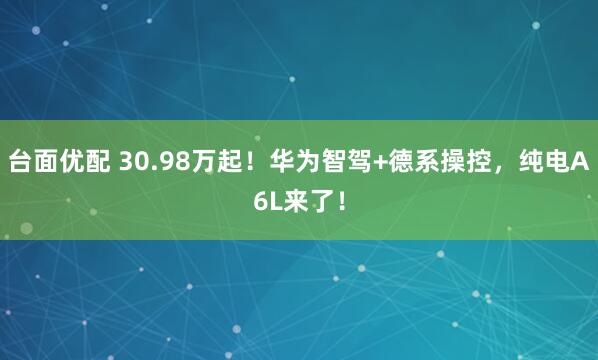 台面优配 30.98万起!华为智驾+德系操控,纯电A6L来了!